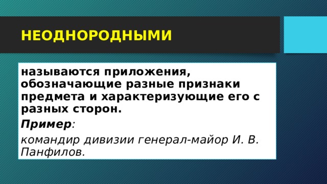 НЕОДНОРОДНЫМИ называются приложения, обозначающие разные признаки предмета и характеризующие его с разных сторон. Пример :   командир дивизии генерал-майор И. В. Панфилов. 