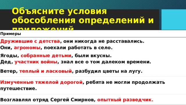 Объясните условия обособления определений и приложений Примеры Дружившие с детства , они никогда не расставались.  Они, агрономы , поехали работать в село. Ягоды, собранные детьми , были вкусны. Дед, участник войны , знал все о том далеком времени. Ветер, теплый и ласковый , разбудил цветы на лугу. Измученные тяжелой дорогой , ребя­та не могли продолжать путеше­ствие. Возглавлял отряд Сергей Смирнов, опытный разведчик.   