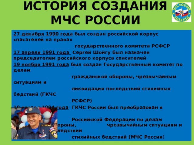 ИСТОРИЯ СОЗДАНИЯ МЧС РОССИИ 27 декабря 1990 года был создан российской корпус спасателей на правах  государственного комитета РСФСР 17 апреля 1991 года Сергей Шойгу был назначен председателем российского корпуса спасателей 19 ноября 1991 года был создан Государственный комитет по делам  гражданской обороны, чрезвычайным ситуациям и  ликвидации последствий стихийных бедствий (ГКЧС  РСФСР) 10 января 1994 года ГКЧС России был преобразован в Министерство  Российской Федерации по делам гражданской обороны, чрезвычайным ситуациям и ликвидации последствий  стихийных бедствий (МЧС России ) 