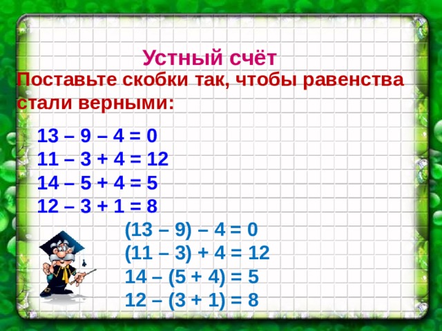 Устный счёт Поставьте скобки так, чтобы равенства стали верными:  13 – 9 – 4 = 0 11 – 3 + 4 = 12 14 – 5 + 4 = 5 12 – 3 + 1 = 8 (13 – 9) – 4 = 0 (11 – 3) + 4 = 12 14 – (5 + 4) = 5 12 – (3 + 1) = 8 