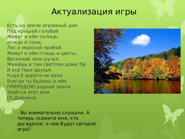 Актуализация игры Есть на земле огромный дом   Под крышей голубой.  Живут в нём солнце,  дождь и гром,  Лес и морской прибой.  Живут в нём птицы и цветы,  Весенний звон ручья,  Живёшь в том светлом доме ТЫ  И все твои друзья.  Куда б дороги не вели  Всегда ты будешь в нём.  ПРИРОДОЮ родной земли  Зовётся этот дом.   (Л.Дайнеко) - Вы внимательно слушали. А теперь скажите мне, кто догадался, о чем будет сегодня игра? 