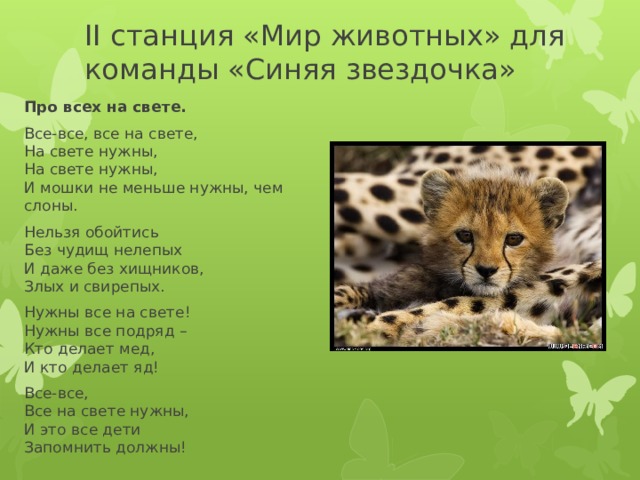 II cтанция «Мир животных» для команды «Синяя звездочка» Про всех на свете. Все-все, все на свете,  На свете нужны,  На свете нужны,  И мошки не меньше нужны, чем слоны. Нельзя обойтись   Без чудищ нелепых   И даже без хищников,   Злых и свирепых. Нужны все на свете!   Нужны все подряд –   Кто делает мед,   И кто делает яд! Все-все,  Все на свете нужны,   И это все дети   Запомнить должны!  