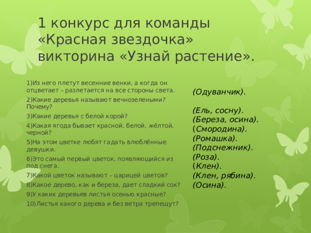 1 конкурс для команды «Красная звездочка» викторина «Узнай растение».     (Одуванчик).   (Ель, сосну).   (Береза, осина). ( Смородина). (Ромашка). (Подснежник). (Роза). ( Клен). (Клен, рябина). (Осина). 1)Из него плетут весенние венки, а когда он отцветает – разлетается на все стороны света.  2)Какие деревья называют вечнозелеными ? Почему? 3)Какие деревья с белой корой?  4)Какая ягода бывает красной, белой, жёлтой, черной? 5)На этом цветке любят гадать влюблённые девушки.  6)Это самый первый цветок, появляющийся из под снега.  7)Какой цветок называют – царицей цветов?  8)Какое дерево, как и береза, дает сладкий сок? 9)У каких деревьев листья осенью красные?  10)Листья какого дерева и без ветра трепещут?  