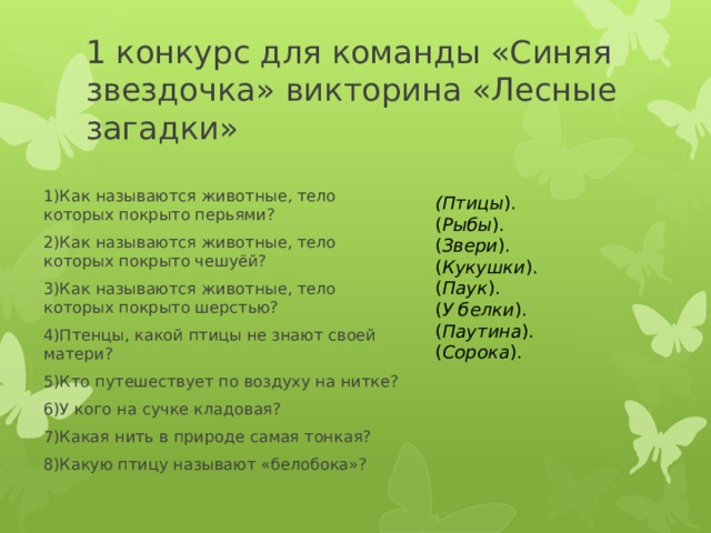 1 конкурс для команды «Синяя звездочка» викторина «Лесные загадки» 1)Как называются животные, тело которых покрыто перьями? 2)Как называются животные, тело которых покрыто чешуёй? 3)Как называются животные, тело которых покрыто шерстью? 4)Птенцы, какой птицы не знают своей матери? 5)Кто путешествует по воздуху на нитке? 6)У кого на сучке кладовая? 7)Какая нить в природе самая тонкая? 8)Какую птицу называют «белобока»? (Птицы ). ( Рыбы ). ( Звери ). ( Кукушки ). ( Паук ). ( У белки ). ( Паутина ). ( Сорока ). 