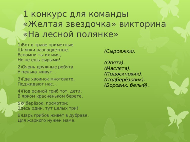 1 конкурс для команды «Желтая звездочка» викторина «На лесной полянке» 1)Вот в траве приметные  Шляпки разноцветные.  Вспомни ты их имя,  Но не ешь сырыми!  2)Очень дружные ребята  У пенька живут...  3)Где хвоинок многовато,  Поджидают нас...  4)Под осиной гриб тот, дети,  В ярком красненьком берете.  5)У берёзок, посмотри:  Здесь один, тут целых три!  6)Царь грибов живёт в дубраве.  Для жаркого нужен маме.  (Сыроежки).   (Опята). (Маслята). (Подосиновик). (Подберёзовик). (Боровик, белый).  
