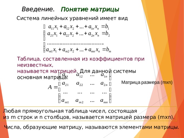 Введение. Понятие матрицы Система линейных уравнений имеет вид Таблица, составленная из коэффициентов при неизвестных, называется матрицей . Для данной системы основная матрица: Матрица размера ( mxn) Любая прямоугольная таблица чисел, состоящая из m строк и n столбцов, называется матрицей размера ( m х n) . Числа, образующие матрицу, называются элементами матрицы. 