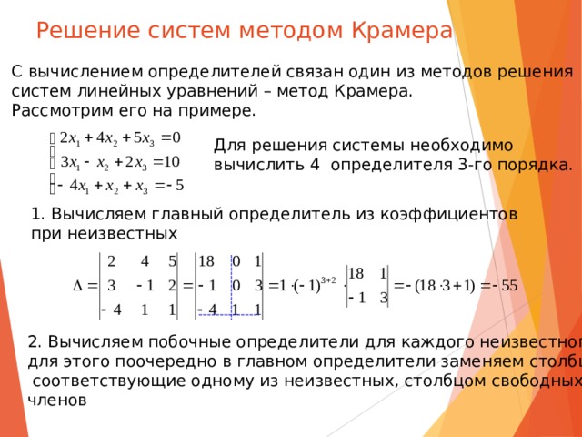 Решение систем методом Крамера С вычислением определителей связан один из методов решения систем линейных уравнений – метод Крамера. Рассмотрим его на примере. Для решения системы необходимо вычислить 4 определителя 3-го порядка. 1. Вычисляем главный определитель из коэффициентов при неизвестных 2. Вычисляем побочные определители для каждого неизвестного, для этого поочередно в главном определители заменяем столбцы ,  соответствующие одному из неизвестных, столбцом свободных членов 