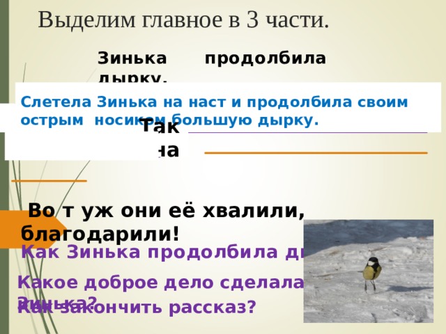 Выделим главное в 3 части. Зинька продолбила дырку.  Зинька слетела на наст – и давай долбить его крепким своим, острым носиком. Большую дырку сделала. И выпустила куропаток из тюрьмы. Слетела Зинька на наст и продолбила своим острым носиком большую дырку. Так она  Во т уж они её хвалили, благодарили! Как Зинька продолбила дырку? Какое доброе дело сделала Зинька? Как закончить рассказ? 