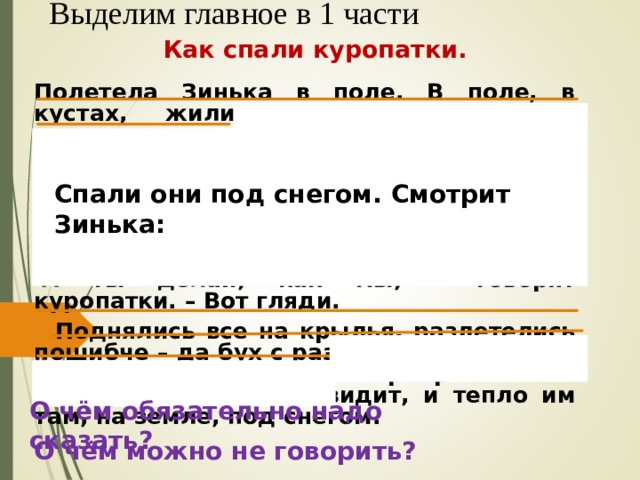 Выделим главное в 1 части Как спали куропатки. Полетела Зинька в поле. В поле, в кустах, жили серые куропатки – красивые такие полевые курочки с шоколадной подковкой на груди. Целая стая их тут жила, зёрна из-под снега выкапывала. А где же тут спать? – спросила у них Зинька. А ты делай, как мы, - говорят куропатки. – Вот гляди.  Поднялись все на крылья, разлетелись пошибче – да бух с разлёту в снег! Снег – сыпучий – обсыпался и прикрыл их. И сверху их никто не увидит, и тепло им там, на земле, под снегом.  Спали они под снегом. Смотрит Зинька: О чём обязательно надо сказать? О чём можно не говорить? 