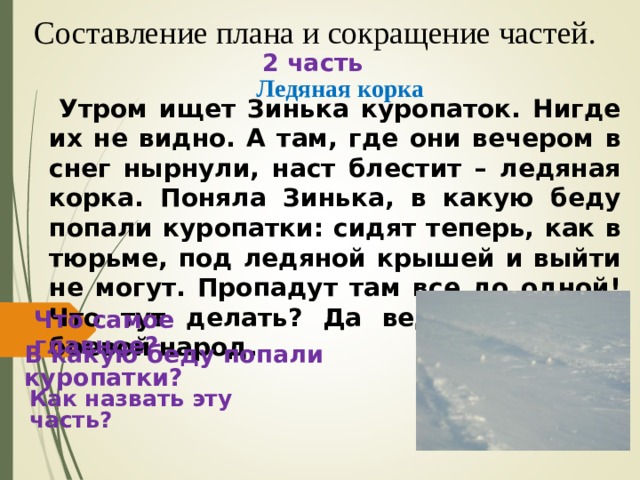 Составление плана и сокращение частей. 2 часть Ледяная корка  Утром ищет Зинька куропаток. Нигде их не видно. А там, где они вечером в снег нырнули, наст блестит – ледяная корка. Поняла Зинька, в какую беду попали куропатки: сидят теперь, как в тюрьме, под ледяной крышей и выйти не могут. Пропадут там все до одной! Что тут делать? Да ведь синички – боевой народ.  Что самое главное? В какую беду попали куропатки? Как назвать эту часть? 