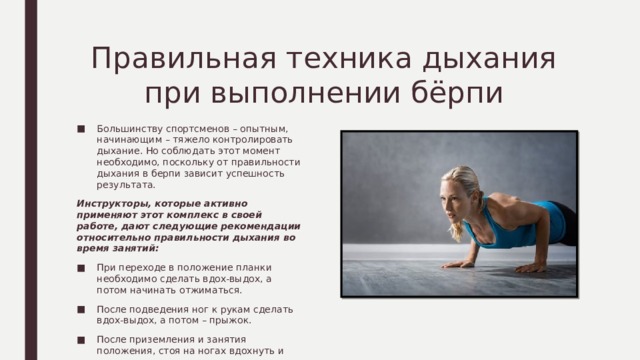 Правильная техника дыхания при выполнении бёрпи Большинству спортсменов – опытным, начинающим – тяжело контролировать дыхание. Но соблюдать этот момент необходимо, поскольку от правильности дыхания в берпи зависит успешность результата. Инструкторы, которые активно применяют этот комплекс в своей работе, дают следующие рекомендации относительно правильности дыхания во время занятий: При переходе в положение планки необходимо сделать вдох-выдох, а потом начинать отжиматься. После подведения ног к рукам сделать вдох-выдох, а потом – прыжок. После приземления и занятия положения, стоя на ногах вдохнуть и выдохнуть. Это основные нюансы, которые стоит учитывать во время выполнения комплекса упражнений. 