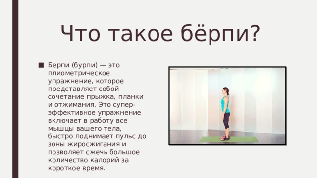 Что такое бёрпи? Берпи (бурпи) — это плиометрическое упражнение, которое представляет собой сочетание прыжка, планки и отжимания. Это супер-эффективное упражнение включает в работу все мышцы вашего тела, быстро поднимает пульс до зоны жиросжигания и позволяет сжечь большое количество калорий за короткое время. 