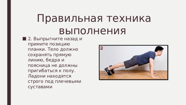 Правильная техника выполнения 2. Выпрыгните назад и примите позицию планки. Тело должно сохранять прямую линию, бедра и поясница не должны пригибаться к полу. Ладони находятся строго под плечевыми суставами 