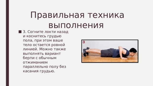 Правильная техника выполнения 3. Согните локти назад и коснитесь грудью пола, при этом ваше тело остается ровной линией. Можно также выполнять вариант берпи с обычным отжиманием параллельно полу без касания грудью. 