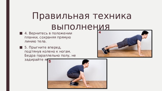 Правильная техника выполнения 4. Вернитесь в положении планки, сохраняя прямую линию тела. 5. Прыгните вперед, подтянув колено к ногам. Бедра параллельно полу, не задирайте ягодицы вверх. 