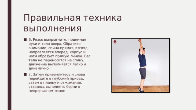 Правильная техника выполнения 6. Резко выпрыгните, поднимая руки и тело вверх. Обратите внимание, спина прямая, взгляд направляется вперед, корпус и ноги образует прямую линию. Вес тела не переносится на спину, движение выполняется легко и динамично. 7. Затем приземлитесь и снова перейдите в глубокий присед, затем в планку и отжимание, стараясь выполнять берпи в непрерывном темпе 