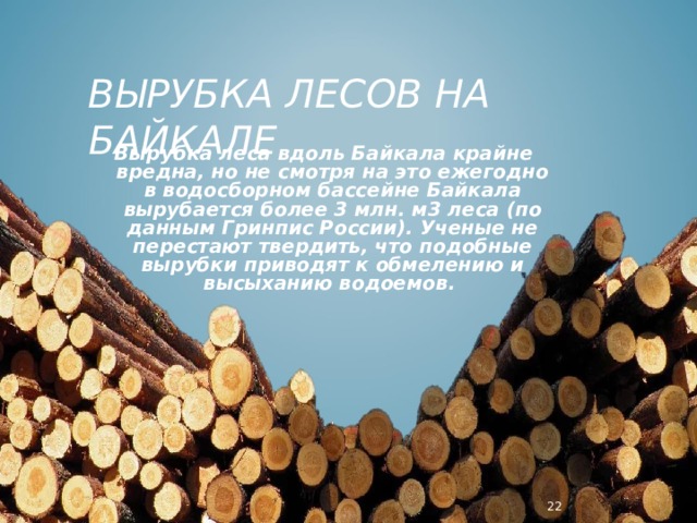 ВЫРУБКА ЛЕСОВ НА БАЙКАЛЕ Вырубка леса вдоль Байкала крайне вредна, но не смотря на это ежегодно в водосборном бассейне Байкала вырубается более 3 млн. м3 леса (по данным Гринпис России). Ученые не перестают твердить, что подобные вырубки приводят к обмелению и высыханию водоемов.  