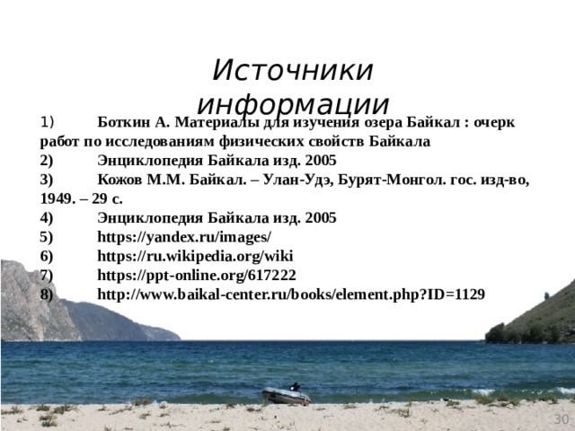 Источники информации 1)  Боткин А. Материалы для изучения озера Байкал : очерк работ по исследованиям физических свойств Байкала 2)  Энциклопедия Байкала изд. 2005 3)  Кожов М.М. Байкал. – Улан-Удэ, Бурят-Монгол. гос. изд-во, 1949. – 29 с. 4)  Энциклопедия Байкала изд. 2005 5)  https://yandex.ru/images/ 6)  https://ru.wikipedia.org/wiki 7)  https://ppt-online.org/617222 8)  http://www.baikal-center.ru/books/element.php?ID=1129  
