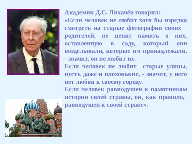 Академик Д.С. Лихачёв говорил: «Если человек не любит хотя бы изредка смотреть на старые фотографии своих родителей, не ценит память о них, оставленную в саду, который они возделывали, которые им принадлежали, - значит, он не любит их. Если человек не любит старые улицы, пусть даже и плохонькие, - значит, у него нет любви к своему городу. Если человек равнодушен к памятникам истории своей страны, он, как правило, равнодушен к своей стране». 