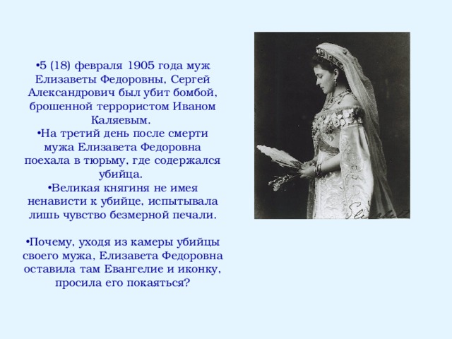 5 (18) февраля 1905 года муж Елизаветы Федоровны, Сергей Александрович был убит бомбой, брошенной террористом Иваном Каляевым. На третий день после смерти мужа Елизавета Федоровна поехала в тюрьму, где содержался убийца. Великая княгиня не имея ненависти к убийце, испытывала лишь чувство безмерной печали.  Почему, уходя из камеры убийцы своего мужа, Елизавета Федоровна оставила там Евангелие и иконку, просила его покаяться? 