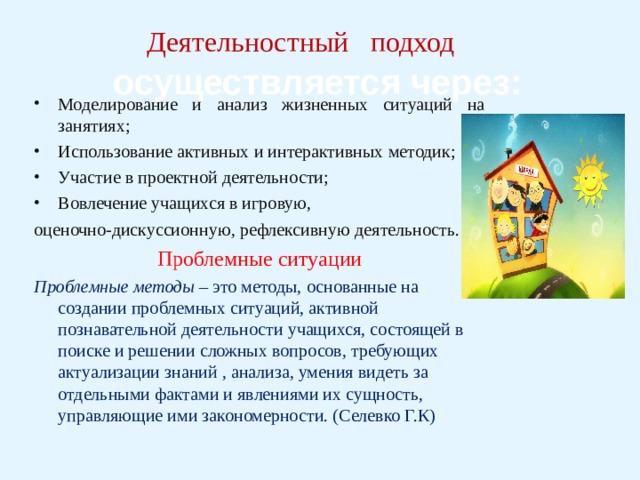 Деятельностный   подход      осуществляется через: Моделирование и анализ жизненных ситуаций на занятиях; Использование активных и интерактивных методик; Участие в проектной деятельности; Вовлечение учащихся в игровую, оценочно-дискуссионную, рефлексивную  деятельность .  Проблемные ситуации Проблемные методы – это методы, основанные на создании проблемных ситуаций, активной познавательной деятельности учащихся, состоящей в поиске и решении сложных вопросов, требующих актуализации знаний , анализа, умения видеть за отдельными фактами и явлениями их сущность, управляющие ими закономерности. (Селевко Г.К) 