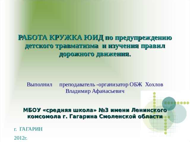 РАБОТА КРУЖКА ЮИД по предупреждению детского травматизма и изучения правил дорожного движения.   Выполнил преподаватель -организатор ОБЖ Хохлов Владимир Афанасьевич МБОУ «средняя школа» №3 имени Ленинского комсомола г. Гагарина Смоленской области г. ГАГАРИН  2012г.  МБОУ «средняя школа» №3 имени Ленинского комсомола г. Гагарина Смоленской области 