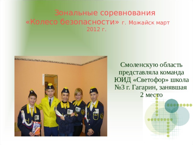  Зональные соревнования  «Колесо безопасности» г.  Можайск март 2012 г. Смоленскую область представляла команда ЮИД «Светофор» школа №3 г. Гагарин, занявшая 2 место 