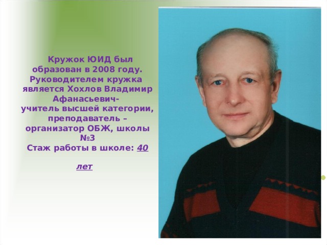  Кружок ЮИД был образован в 2008 году. Руководителем кружка является Хохлов Владимир Афанасьевич-  учитель высшей категории, преподаватель – организатор ОБЖ, школы №3  Стаж работы в школе: 40 лет  