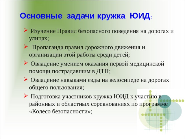 Основные задачи кружка ЮИД :  Изучение Правил безопасного поведения на дорогах и улицах;  Пропаганда правил дорожного движения и организации этой работы среди детей;  Овладение умением оказания первой медицинской помощи пострадавшим в ДТП;  Овладение навыками езды на велосипеде на дорогах общего пользования;  Подготовка участников кружка ЮИД к участию в районных и областных соревнованиях по программе «Колесо безопасности»;  Изучение Правил безопасного поведения на дорогах и улицах;  Пропаганда правил дорожного движения и организации этой работы среди детей;  Овладение умением оказания первой медицинской помощи пострадавшим в ДТП;  Овладение навыками езды на велосипеде на дорогах общего пользования;  Подготовка участников кружка ЮИД к участию в районных и областных соревнованиях по программе «Колесо безопасности»; 