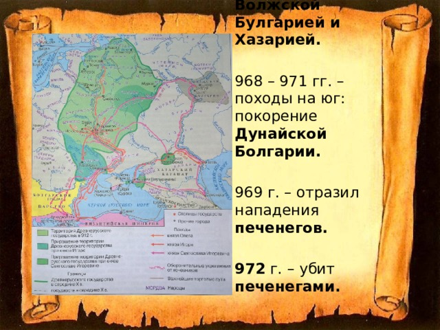 964-969 гг. – поход на Восток: победы над вятичами, Волжской Булгарией и Хазарией. 968 – 971 гг. – походы на юг: покорение Дунайской Болгарии. 969 г. – отразил нападения печенегов.  972 г. – убит печенегами. 