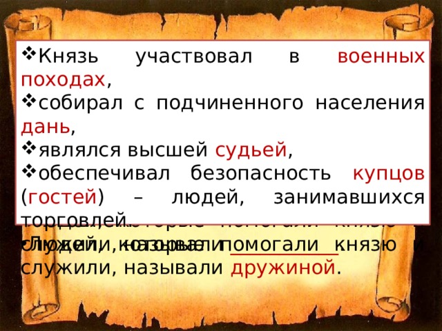 Князь участвовал в ____________ , собирал с подчиненного населения _______ , являлся высшей ________ , обеспечивал безопасность ________ ( ________ ) – людей, занимавшихся торговлей. Князь участвовал в военных походах , собирал с подчиненного населения дань , являлся высшей судьей , обеспечивал безопасность купцов ( гостей ) – людей, занимавшихся торговлей. Людей, которые помогали князю и служили, называли ___________ . Людей, которые помогали князю и служили, называли дружиной . 