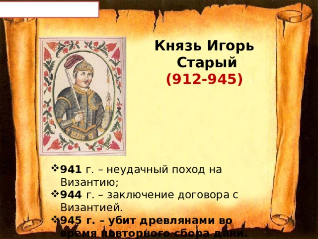 Князь Игорь  Старый  (912-945) 941 г. – неудачный поход на Византию; 944 г. – заключение договора с Византией . 945 г. – убит древлянами во время повторного сбора дани. 