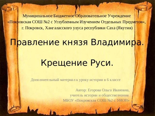 Муниципальное Бюджетное Образовательное Учреждение «Покровская СОШ №2 с Углубленным Изучением Отдельных Предметов», г. Покровск, Хангаласского улуса республики Саха (Якутия) Правление князя Владимира.  Крещение Руси. Дополнительный материал к уроку истории в 6 классе Автор: Егорова Ольга Ивановна, учитель истории и обществознания МБОУ «Покровская СОШ №2 с УИОП» 