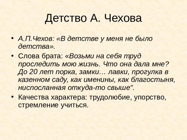 Детство А. Чехова А.П.Чехов: «В детстве у меня не было детства». Слова брата: « Возьми на себя труд проследить мою жизнь. Что она дала мне? До 20 лет порка, замки… лавки, прогулка в казенном саду, как именины, как благостыня, ниспосланная откуда-то свыше