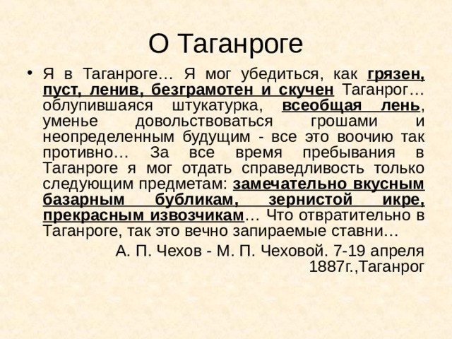 О Таганроге Я в Таганроге… Я мог убедиться, как грязен, пуст, ленив, безграмотен и скучен Таганрог… облупившаяся штукатурка, всеобщая лень , уменье довольствоваться грошами и неопределенным будущим - все это воочию так противно… За все время пребывания в Таганроге я мог отдать справедливость только следующим предметам: замечательно вкусным базарным бубликам, зернистой икре, прекрасным извозчикам … Что отвратительно в Таганроге, так это вечно запираемые ставни… А. П. Чехов - М. П. Чеховой. 7-19 апреля 1887г.,Таганрог 