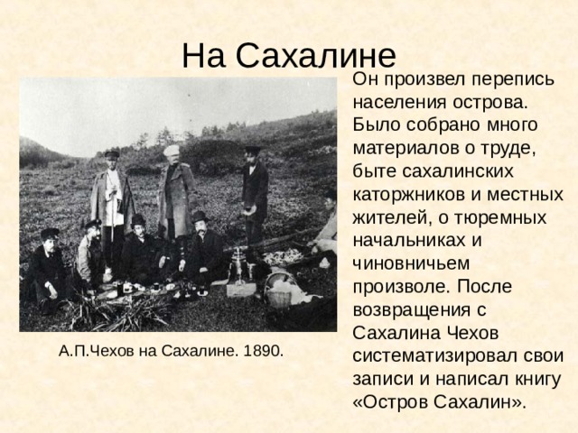 На Сахалине Он произвел перепись населения острова. Было собрано много материалов о труде, быте сахалинских каторжников и местных жителей, о тюремных начальниках и чиновничьем произволе. После возвращения с Сахалина Чехов систематизировал свои записи и написал книгу «Остров Сахалин». А.П.Чехов на Сахалине. 1890. 