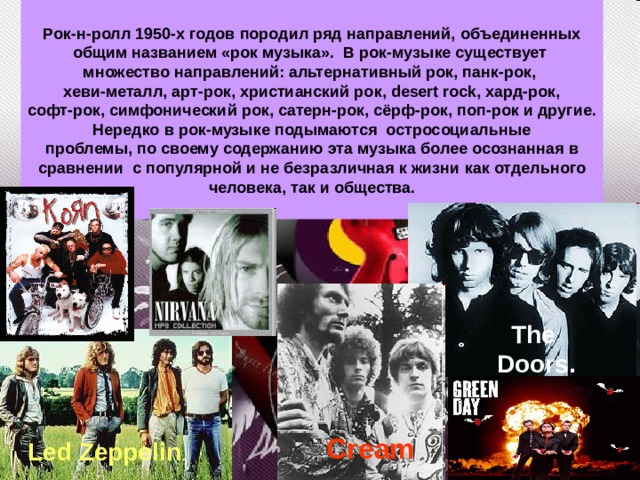 Рок-н-ролл 1950-х годов породил ряд направлений, объединенных общим названием «рок музыка». В рок-музыке существует множество направлений: альтернативный рок, панк-рок, хеви-металл, арт-рок, христианский рок, desert rock, хард-рок, софт-рок, симфонический рок, сатерн-рок, сёрф-рок, поп-рок и другие. Нередко в рок-музыке подымаются остросоциальные проблемы, по своему содержанию эта музыка более осознанная в сравнении с популярной и не безразличная к жизни  как отдельного человека, так и общества.  The Doors. Cream  Led Zeppelin . 