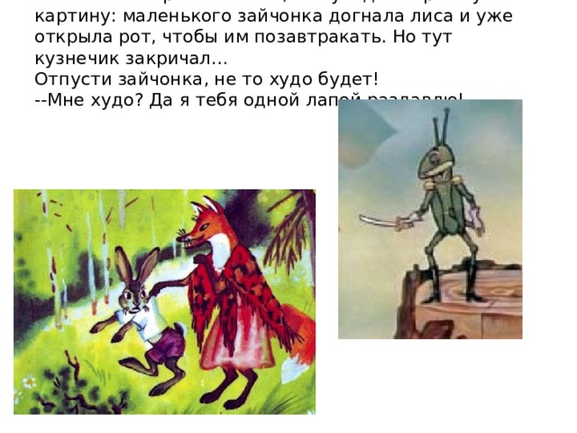 И только он пропел песню, как увидел страшную картину: маленького зайчонка догнала лиса и уже открыла рот, чтобы им позавтракать. Но тут кузнечик закричал…  Отпусти зайчонка, не то худо будет!  --Мне худо ? Да я тебя одной лапой раздавлю!    
