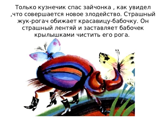 Только кузнечик спас зайчонка , как увидел ,что совершается новое злодейство. Страшный жук-рогач обижает красавицу-бабочку. Он страшный лентяй и заставляет бабочек крылышками чистить его рога. 