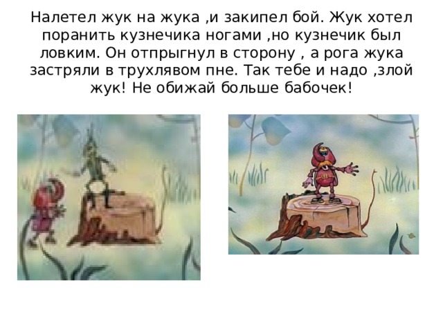 Налетел жук на жука ,и закипел бой. Жук хотел поранить кузнечика ногами ,но кузнечик был ловким. Он отпрыгнул в сторону , а рога жука застряли в трухлявом пне. Так тебе и надо ,злой жук! Не обижай больше бабочек! 