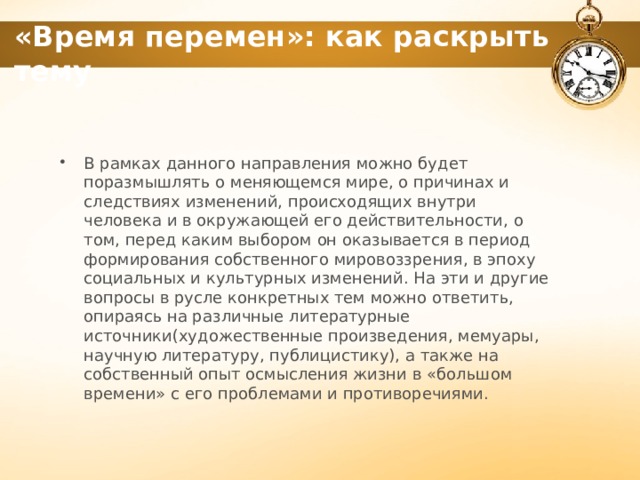 «Время перемен»: как раскрыть тему В рамках данного направления можно будет поразмышлять о меняющемся мире, о причинах и следствиях изменений, происходящих внутри человека и в окружающей его действительности, о том, перед каким выбором он оказывается в период формирования собственного мировоззрения, в эпоху социальных и культурных изменений. На эти и другие вопросы в русле конкретных тем можно ответить, опираясь на различные литературные источники(художественные произведения, мемуары, научную литературу, публицистику), а также на собственный опыт осмысления жизни в «большом времени» с его проблемами и противоречиями. 1 