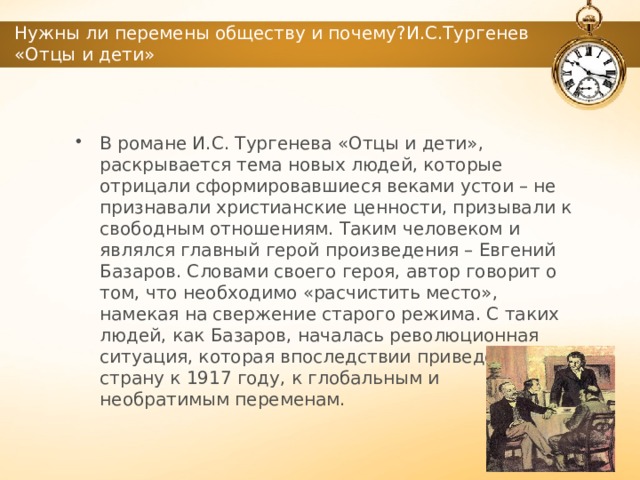 Нужны ли перемены обществу и почему?И.С.Тургенев «Отцы и дети» В романе И.С. Тургенева «Отцы и дети», раскрывается тема новых людей, которые отрицали сформировавшиеся веками устои – не признавали христианские ценности, призывали к свободным отношениям. Таким человеком и являлся главный герой произведения – Евгений Базаров. Словами своего героя, автор говорит о том, что необходимо «расчистить место», намекая на свержение старого режима. С таких людей, как Базаров, началась революционная ситуация, которая впоследствии приведёт страну к 1917 году, к глобальным и необратимым переменам. 