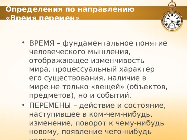 Определения по направлению «Время перемен» ВРЕМЯ – фундаментальное понятие человеческого мышления, отображающее изменчивость мира, процессуальный характер его существования, наличие в мире не только «вещей» (объектов, предметов), но и событий. ПЕРЕМЕНЫ – действие и состояние, наступившее в ком-чем-нибудь, изменение, поворот к чему-нибудь новому, появление чего-нибудь нового. 