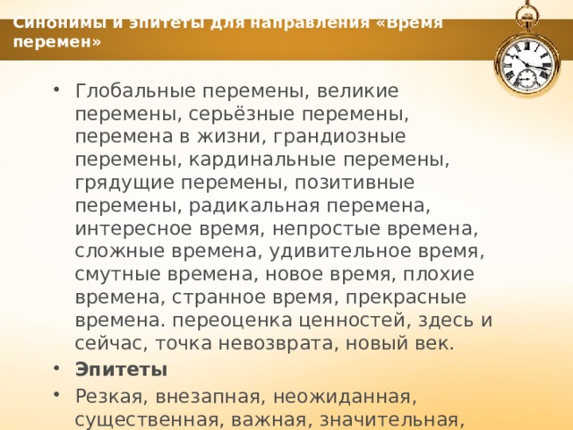 Синонимы и эпитеты для направления «Время перемен» Глобальные перемены, великие перемены, серьёзные перемены, перемена в жизни, грандиозные перемены, кардинальные перемены, грядущие перемены, позитивные перемены, радикальная перемена, интересное время, непростые времена, сложные времена, удивительное время, смутные времена, новое время, плохие времена, странное время, прекрасные времена. переоценка ценностей, здесь и сейчас, точка невозврата, новый век. Эпитеты Резкая, внезапная, неожиданная, существенная, важная, значительная, удивительная 