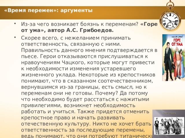 «Время перемен»: аргументы Из-за чего возникает боязнь к переменам? «Горе от ума», автор А.С. Грибоедов. Скорее всего, с нежеланием принимать ответственность, связанную с ними. Правильность данного мнения подтверждается в пьесе. Герои отказываются прислушиваться к нравоучениям Чацкого, которые могут привести к необходимости изменения устаревшего жизненного уклада. Некоторые из крепостников понимают, что в сказанном соотечественником, вернувшимся из-за границы, есть смысл, но к переменам они не готовы. Почему? Да потому что необходимо будет расстаться с нажитыми привилегиями, возникнет необходимость работать и учиться. Также придется отменить крепостное право и начать развивать отечественную культуру. Никто не хочет брать ответственность за последующие перемены, ведь понимают, что они потребуют титанических усилий, без которых невозможен прогресс. 