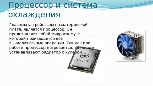 Процессор и система охлаждения Главным устройством на материнской плате, является процессор. Он представляет собой микросхему, в которой производятся все вычислительные операции. Так как при работе процессор нагревается, то на нем устанавливают радиатор с кулером. 