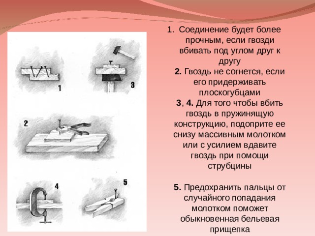 Соединение будет более прочным, если гвозди вбивать под углом друг к другу  2. Гвоздь не согнется, если его придерживать плоскогубцами  3 , 4. Для того чтобы вбить гвоздь в пружинящую конструкцию, подоприте ее снизу массивным молотком или с усилием вдавите гвоздь при помощи струбцины  5. Предохранить пальцы от случайного попадания молотком поможет обыкновенная бельевая прищепка   