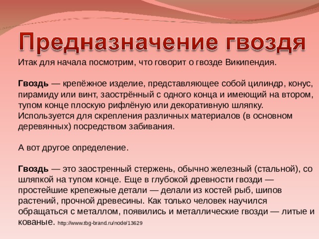 Итак для начала посмотрим, что говорит о гвозде Википендия. Гвоздь — крепёжное изделие, представляющее собой цилиндр, конус, пирамиду или винт, заострённый с одного конца и имеющий на втором, тупом конце плоскую рифлёную или декоративную шляпку. Используется для скрепления различных материалов (в основном деревянных) посредством забивания. А вот другое определение. Гвоздь — это заостренный стержень, обычно железный (стальной), со шляпкой на тупом конце. Еще в глубокой древности гвозди — простейшие крепежные детали — делали из костей рыб, шипов растений, прочной древесины. Как только человек научился обращаться с металлом, появились и металлические гвозди — литые и кованые.  http://www.tbg-brand.ru/node/13629 