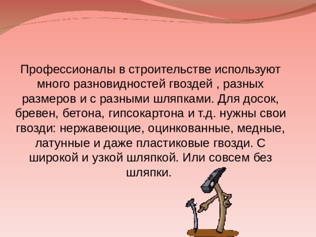 Профессионалы в строительстве используют много разновидностей гвоздей , разных размеров и с разными шляпками. Для досок, бревен, бетона, гипсокартона и т.д. нужны свои гвозди: нержавеющие, оцинкованные, медные, латунные и даже пластиковые гвозди. С широкой и узкой шляпкой. Или совсем без шляпки. 