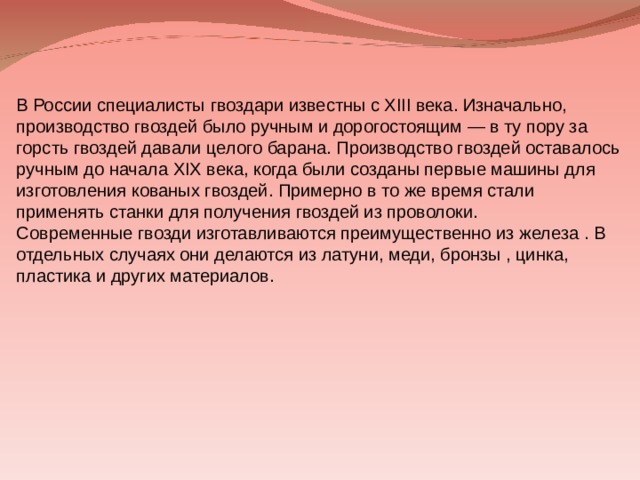 В России специалисты гвоздари известны с XIII века . Изначально, производство гвоздей было ручным и дорогостоящим — в ту пору за горсть гвоздей давали целого барана . Производство гвоздей оставалось ручным до начала XIX века , когда были созданы первые машины для изготовления кованых гвоздей. Примерно в то же время стали применять станки для получения гвоздей из проволоки. Современные гвозди изготавливаются преимущественно из железа . В отдельных случаях они делаются из латуни , меди, бронзы , цинка, пластика и других материалов. 